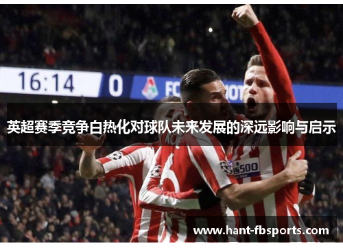 英超赛季竞争白热化对球队未来发展的深远影响与启示 英超赛季竞争白热化对球队未来发展的深远影响与启示