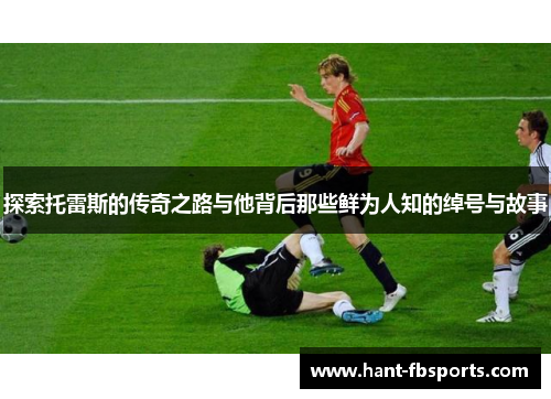 探索托雷斯的传奇之路与他背后那些鲜为人知的绰号与故事