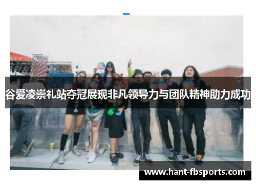谷爱凌崇礼站夺冠展现非凡领导力与团队精神助力成功 谷爱凌崇礼站夺冠展现非凡领导力与团队精神助力成功