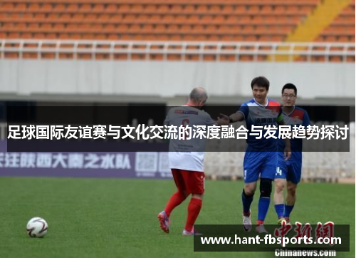 足球国际友谊赛与文化交流的深度融合与发展趋势探讨 足球国际友谊赛与文化交流的深度融合与发展趋势探讨