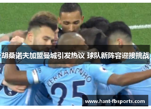 胡桑诺夫加盟曼城引发热议 球队新阵容迎接挑战 胡桑诺夫加盟曼城引发热议 球队新阵容迎接挑战