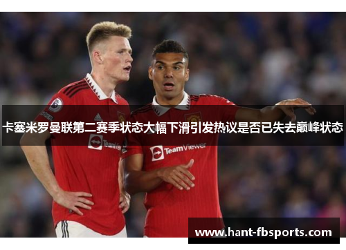 卡塞米罗曼联第二赛季状态大幅下滑引发热议是否已失去巅峰状态